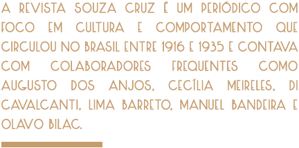 A Revista Souza Cruz é um periódico com foco em cultura e comportamento que circulou entre 1916 e 1935, incialmente com periodicidade mensal e, numa segunda etapa, bimestral. Chegou a ter 70 mil assinantes em todo o país e contava com colaboradores frequentes como Augusto dos Anjos, Cecília Meireles, Di Cavalcanti, Lima Barreto, Manuel Bandeira e Olavo Bilac.